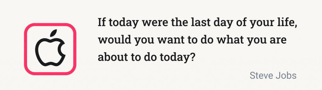 If today were the last day of your life, would you want to do what you are about to do today? (Steve Jobs)