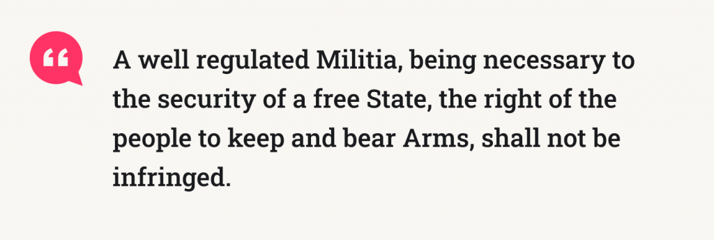 Text of the Second Amendment: A well regulated Militia, being necessary to the security of a free State, the right of the people to keep and bear Arms, shall not be infringed.